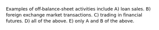 Examples of off-balance-sheet activities include A) loan sales. B) foreign exchange market transactions. C) trading in financial futures. D) all of the above. E) only A and B of the above.