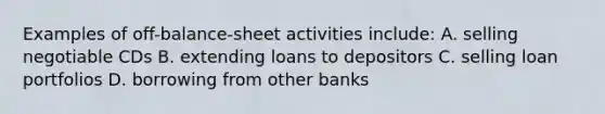 Examples of off-balance-sheet activities ​include: A. selling negotiable CDs B. extending loans to depositors C. selling loan portfolios D. borrowing from other banks