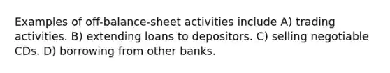 Examples of off-balance-sheet activities include A) trading activities. B) extending loans to depositors. C) selling negotiable CDs. D) borrowing from other banks.