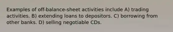 Examples of off-balance-sheet activities include A) trading activities. B) extending loans to depositors. C) borrowing from other banks. D) selling negotiable CDs.