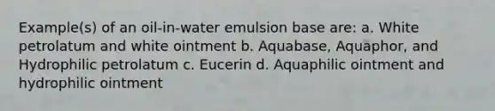 Example(s) of an oil-in-water emulsion base are: a. White petrolatum and white ointment b. Aquabase, Aquaphor, and Hydrophilic petrolatum c. Eucerin d. Aquaphilic ointment and hydrophilic ointment