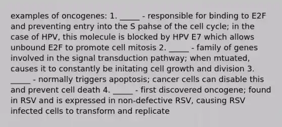 examples of oncogenes: 1. _____ - responsible for binding to E2F and preventing entry into the S pahse of the cell cycle; in the case of HPV, this molecule is blocked by HPV E7 which allows unbound E2F to promote cell mitosis 2. _____ - family of genes involved in the signal transduction pathway; when mtuated, causes it to constantly be initating cell growth and division 3. _____ - normally triggers apoptosis; cancer cells can disable this and prevent cell death 4. _____ - first discovered oncogene; found in RSV and is expressed in non-defective RSV, causing RSV infected cells to transform and replicate