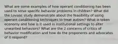 What are some examples of how operant conditioning has been used to solve specific behavior problems in children? What did the Lovaas study demonstrate about the feasibility of using operant conditioning techniques to treat autism? What is token economy and how is it used in institutional settings to alter unwanted behaviors? What are the 2 concerns of critics of behavior modification and how do the proponents and advocates of it respond?