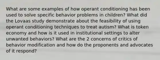 What are some examples of how operant conditioning has been used to solve specific behavior problems in children? What did the Lovaas study demonstrate about the feasibility of using operant conditioning techniques to treat autism? What is token economy and how is it used in institutional settings to alter unwanted behaviors? What are the 2 concerns of critics of behavior modification and how do the proponents and advocates of it respond?