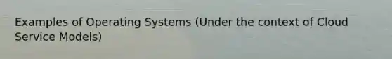 Examples of Operating Systems (Under the context of Cloud Service Models)