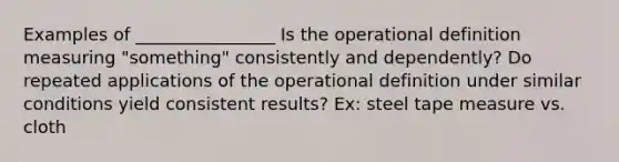 Examples of ________________ Is the operational definition measuring "something" consistently and dependently? Do repeated applications of the operational definition under similar conditions yield consistent results? Ex: steel tape measure vs. cloth