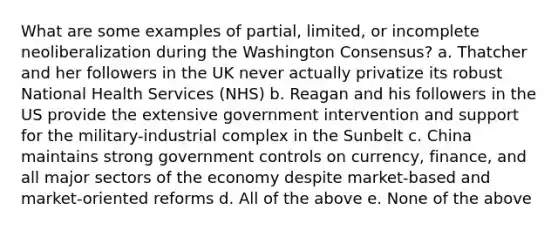 What are some examples of partial, limited, or incomplete neoliberalization during the Washington Consensus? a. Thatcher and her followers in the UK never actually privatize its robust National Health Services (NHS) b. Reagan and his followers in the US provide the extensive government intervention and support for the military-industrial complex in the Sunbelt c. China maintains strong government controls on currency, finance, and all major sectors of the economy despite market-based and market-oriented reforms d. All of the above e. None of the above