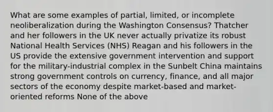 What are some examples of partial, limited, or incomplete neoliberalization during the Washington Consensus? Thatcher and her followers in the UK never actually privatize its robust National Health Services (NHS) Reagan and his followers in the US provide the extensive government intervention and support for the military-industrial complex in the Sunbelt China maintains strong government controls on currency, finance, and all major sectors of the economy despite market-based and market-oriented reforms None of the above