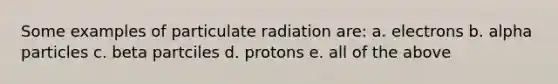 Some examples of particulate radiation are: a. electrons b. alpha particles c. beta partciles d. protons e. all of the above