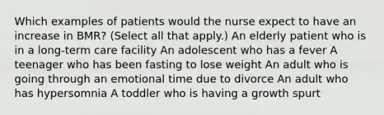 Which examples of patients would the nurse expect to have an increase in BMR? (Select all that apply.) An elderly patient who is in a long-term care facility An adolescent who has a fever A teenager who has been fasting to lose weight An adult who is going through an emotional time due to divorce An adult who has hypersomnia A toddler who is having a growth spurt