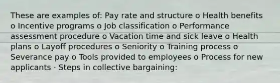 These are examples of: Pay rate and structure o Health benefits o Incentive programs o Job classification o Performance assessment procedure o Vacation time and sick leave o Health plans o Layoff procedures o Seniority o Training process o Severance pay o Tools provided to employees o Process for new applicants · Steps in collective bargaining: