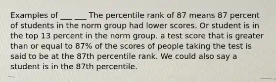 Examples of ___ ___ The percentile rank of 87 means 87 percent of students in the norm group had lower scores. Or student is in the top 13 percent in the norm group. a test score that is greater than or equal to 87% of the scores of people taking the test is said to be at the 87th percentile rank. We could also say a student is in the 87th percentile.