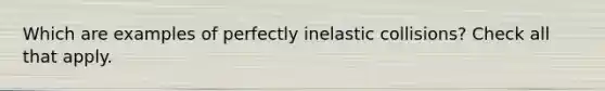 Which are examples of perfectly inelastic collisions? Check all that apply.