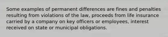 Some examples of permanent differences are fines and penalties resulting from violations of the law, proceeds from life insurance carried by a company on key officers or employees, interest received on state or municipal obligations.