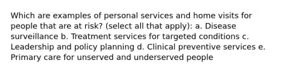 Which are examples of personal services and home visits for people that are at risk? (select all that apply): a. Disease surveillance b. Treatment services for targeted conditions c. Leadership and policy planning d. Clinical preventive services e. Primary care for unserved and underserved people