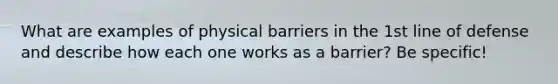 What are examples of physical barriers in the 1st line of defense and describe how each one works as a barrier? Be specific!