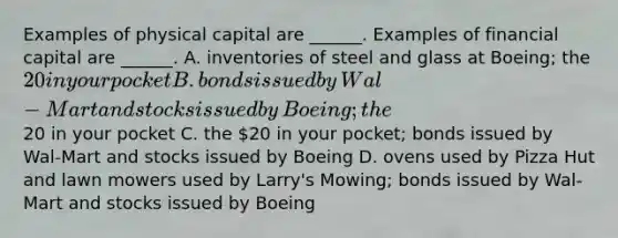 Examples of physical capital are​ ______. Examples of financial capital are​ ______. A. inventories of steel and glass at​ Boeing; the​ 20 in your pocket B. bonds issued by​ Wal-Mart and stocks issued by​ Boeing; the​20 in your pocket C. the​ 20 in your​ pocket; bonds issued by​ Wal-Mart and stocks issued by Boeing D. ovens used by Pizza Hut and lawn mowers used by​ Larry's Mowing; bonds issued by​ Wal-Mart and stocks issued by Boeing