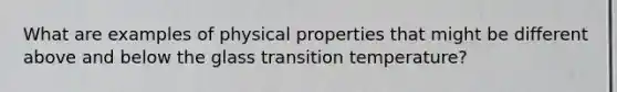 What are examples of physical properties that might be different above and below the glass transition temperature?