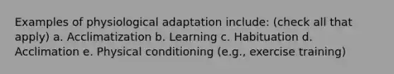 Examples of physiological adaptation include: (check all that apply) a. Acclimatization b. Learning c. Habituation d. Acclimation e. Physical conditioning (e.g., exercise training)