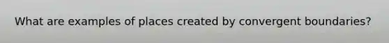 What are examples of places created by convergent boundaries?