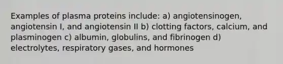 Examples of plasma proteins include: a) angiotensinogen, angiotensin I, and angiotensin II b) clotting factors, calcium, and plasminogen c) albumin, globulins, and fibrinogen d) electrolytes, respiratory gases, and hormones