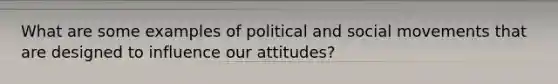 What are some examples of political and social movements that are designed to influence our attitudes?