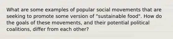 What are some examples of popular social movements that are seeking to promote some version of "sustainable food". How do the goals of these movements, and their potential political coalitions, differ from each other?