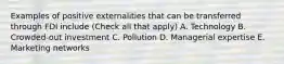 Examples of positive externalities that can be transferred through FDI include (Check all that apply) A. Technology B. Crowded-out investment C. Pollution D. Managerial expertise E. Marketing networks