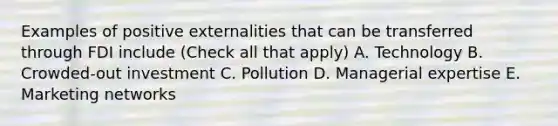 Examples of positive externalities that can be transferred through FDI include (Check all that apply) A. Technology B. Crowded-out investment C. Pollution D. Managerial expertise E. Marketing networks