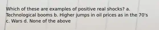 Which of these are examples of positive real shocks? a. Technological booms b. Higher jumps in oil prices as in the 70's c. Wars d. None of the above