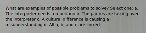 What are examples of possible problems to solve? Select one: a. The interpreter needs a repetition b. The parties are talking over the interpreter c. A cultural difference is causing a misunderstanding d. All a, b, and c are correct