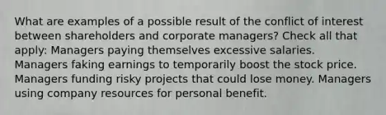 What are examples of a possible result of the conflict of interest between shareholders and corporate managers? Check all that apply: Managers paying themselves excessive salaries. Managers faking earnings to temporarily boost the stock price. Managers funding risky projects that could lose money. Managers using company resources for personal benefit.