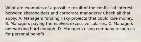 What are examples of a possible result of the conflict of interest between shareholders and corporate managers? Check all that apply: A. Managers funding risky projects that could lose money. B. Managers paying themselves excessive salaries. C. Managers not working hard enough. D. Managers using company resources for personal benefit