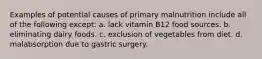 Examples of potential causes of primary malnutrition include all of the following except: a. lack vitamin B12 food sources. b. eliminating dairy foods. c. exclusion of vegetables from diet. d. malabsorption due to gastric surgery.