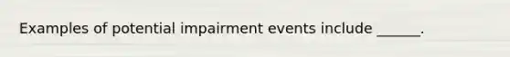 Examples of potential impairment events include ______.