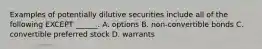 Examples of potentially dilutive securities include all of the following EXCEPT ______. A. options B. non-convertible bonds C. convertible preferred stock D. warrants