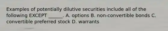 Examples of potentially dilutive securities include all of the following EXCEPT ______. A. options B. non-convertible bonds C. convertible preferred stock D. warrants