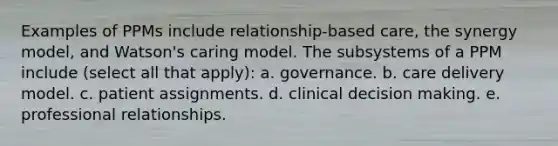 Examples of PPMs include relationship-based care, the synergy model, and Watson's caring model. The subsystems of a PPM include (select all that apply): a. governance. b. care delivery model. c. patient assignments. d. clinical decision making. e. professional relationships.