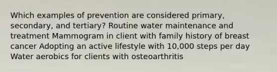 Which examples of prevention are considered primary, secondary, and tertiary? Routine water maintenance and treatment Mammogram in client with family history of breast cancer Adopting an active lifestyle with 10,000 steps per day Water aerobics for clients with osteoarthritis