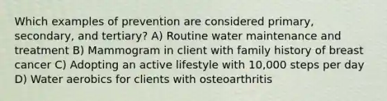 Which examples of prevention are considered primary, secondary, and tertiary? A) Routine water maintenance and treatment B) Mammogram in client with family history of breast cancer C) Adopting an active lifestyle with 10,000 steps per day D) Water aerobics for clients with osteoarthritis