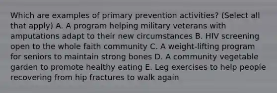 Which are examples of primary prevention activities? (Select all that apply) A. A program helping military veterans with amputations adapt to their new circumstances B. HIV screening open to the whole faith community C. A weight-lifting program for seniors to maintain strong bones D. A community vegetable garden to promote healthy eating E. Leg exercises to help people recovering from hip fractures to walk again