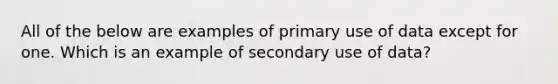 All of the below are examples of primary use of data except for one. Which is an example of secondary use of data?