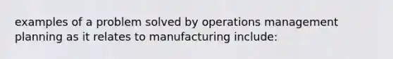 examples of a problem solved by operations management planning as it relates to manufacturing include: