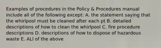 Examples of procedures in the Policy & Procedures manual include all of the following except: A. the statement saying that the whirlpool must be cleaned after each pt B. detailed descriptions of how to clean the whirlpool C. fire procedure descriptions D. descriptions of how to dispose of hazardous waste E. ALl of the above