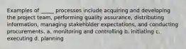 Examples of _____ processes include acquiring and developing the project team, performing quality assurance, distributing information, managing stakeholder expectations, and conducting procurements. a. monitoring and controlling b. initiating c. executing d. planning