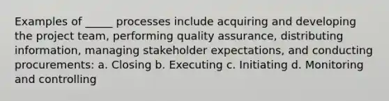 Examples of _____ processes include acquiring and developing the project team, performing quality assurance, distributing information, managing stakeholder expectations, and conducting procurements: a. Closing b. Executing c. Initiating d. Monitoring and controlling