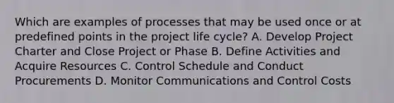 Which are examples of processes that may be used once or at predefined points in the project life cycle? A. Develop Project Charter and Close Project or Phase B. Define Activities and Acquire Resources C. Control Schedule and Conduct Procurements D. Monitor Communications and Control Costs