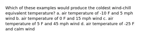 Which of these examples would produce the coldest wind-chill equivalent temperature? a. air temperature of -10 F and 5 mph wind b. air temperature of 0 F and 15 mph wind c. air temperature of 5 F and 45 mph wind d. air temperature of -25 F and calm wind