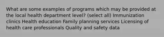 What are some examples of programs which may be provided at the local health department level? (select all) Immunization clinics Health education Family planning services Licensing of health care professionals Quality and safety data