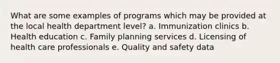 What are some examples of programs which may be provided at the local health department level? a. Immunization clinics b. Health education c. Family planning services d. Licensing of health care professionals e. Quality and safety data